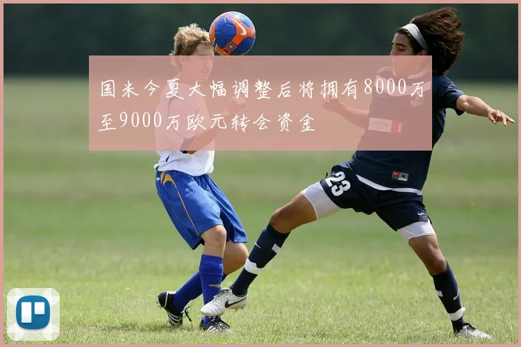 国米今夏大幅调整后将拥有8000万至9000万欧元转会资金