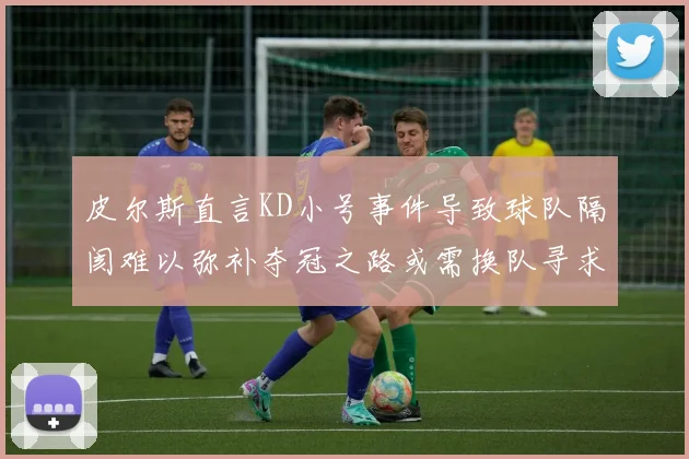 皮尔斯直言KD小号事件导致球队隔阂难以弥补夺冠之路或需换队寻求新机会