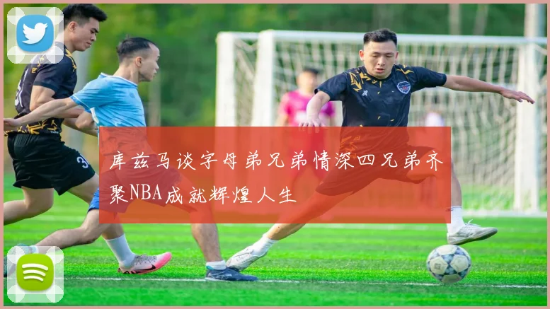 库兹马谈字母弟兄弟情深四兄弟齐聚NBA成就辉煌人生