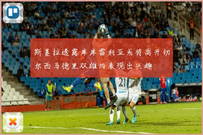 斯基拉透露库库雷利亚或将离开切尔西马德里双雄均表现出兴趣
