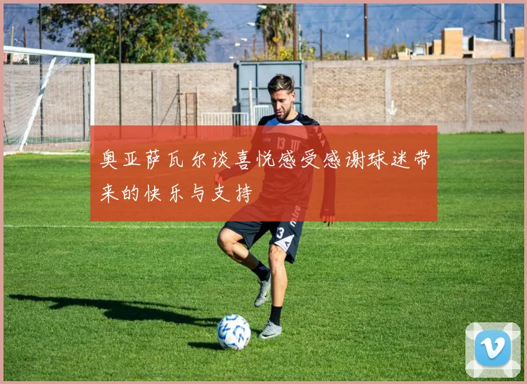 奥亚萨瓦尔谈喜悦感受感谢球迷带来的快乐与支持