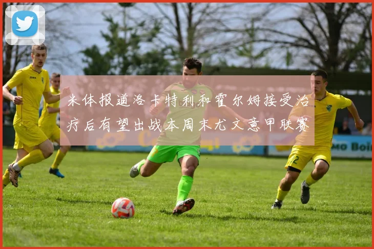 米体报道洛卡特利和霍尔姆接受治疗后有望出战本周末尤文意甲联赛