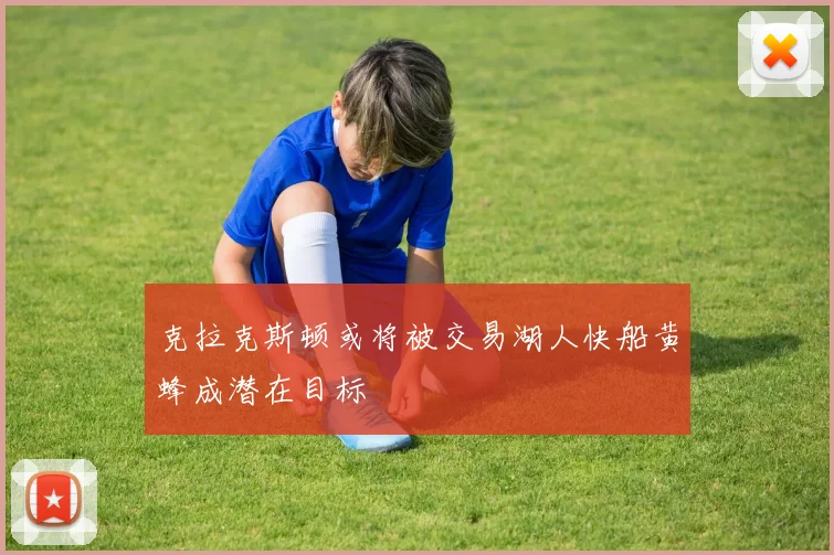 克拉克斯顿或将被交易湖人快船黄蜂成潜在目标