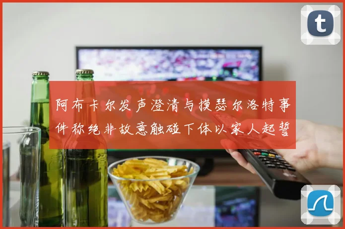 阿布卡尔发声澄清与摸瑟尔洛特事件称绝非故意触碰下体以家人起誓