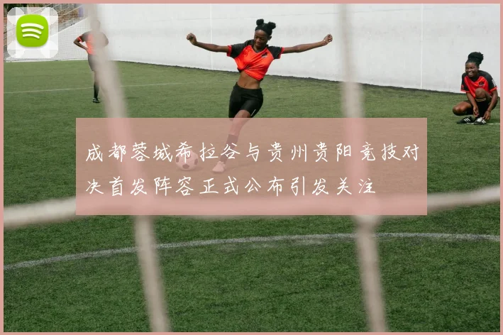 成都蓉城希拉谷与贵州贵阳竞技对决首发阵容正式公布引发关注