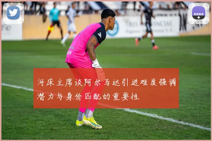 河床主席谈阿尔马达引进难度强调潜力与身价匹配的重要性