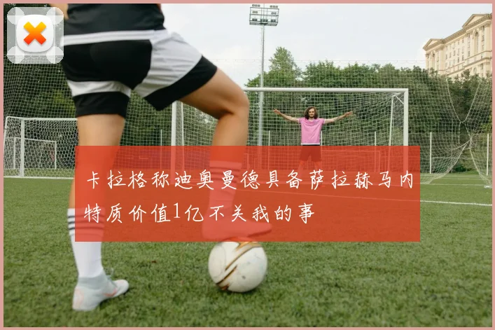 卡拉格称迪奥曼德具备萨拉赫马内特质价值1亿不关我的事