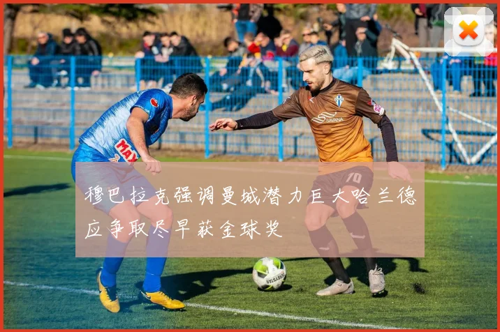 穆巴拉克强调曼城潜力巨大哈兰德应争取尽早获金球奖