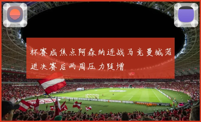 杯赛成焦点阿森纳连战马竞曼城若进决赛后两周压力陡增