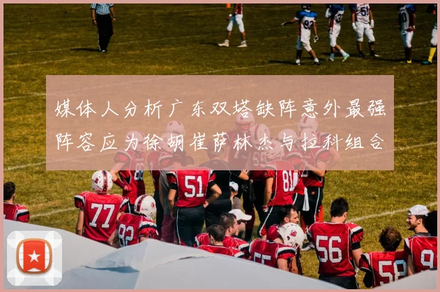 媒体人分析广东双塔缺阵意外最强阵容应为徐胡崔萨林杰与拉科组合