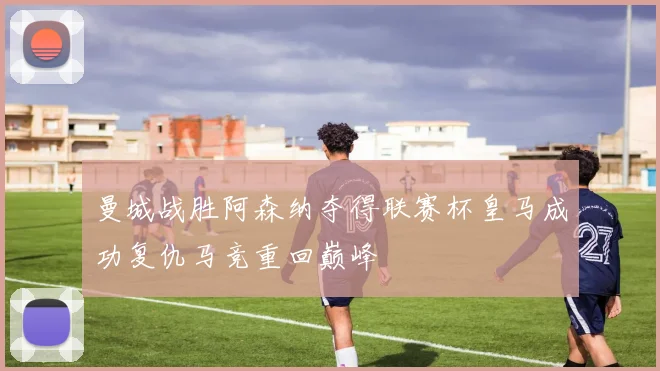 曼城战胜阿森纳夺得联赛杯皇马成功复仇马竞重回巅峰