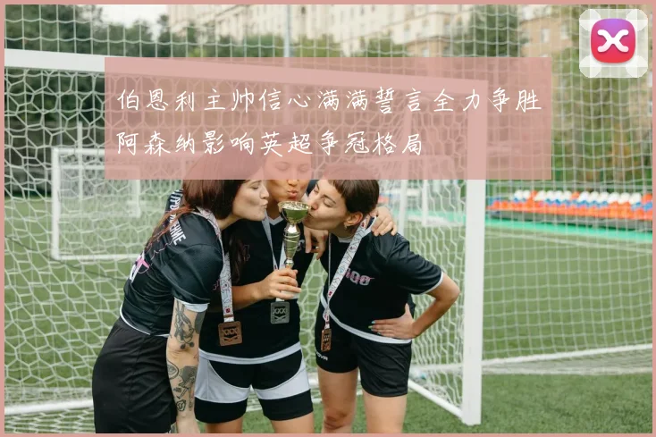 伯恩利主帅信心满满誓言全力争胜阿森纳影响英超争冠格局